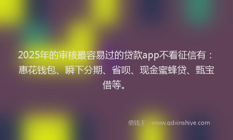 2025年的审核最容易过的贷款app不看征信有：惠花钱包、瞬下分期、省呗、现金蜜蜂贷、甄宝借等。