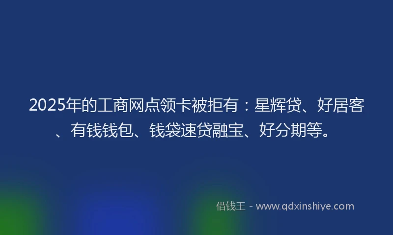 2025年的工商网点领卡被拒有：星辉贷、好居客、有钱钱包、钱袋速贷融宝、好分期等。
