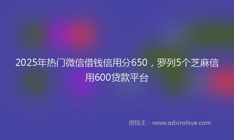 2025年热门微信借钱信用分650，罗列5个芝麻信用600贷款平台