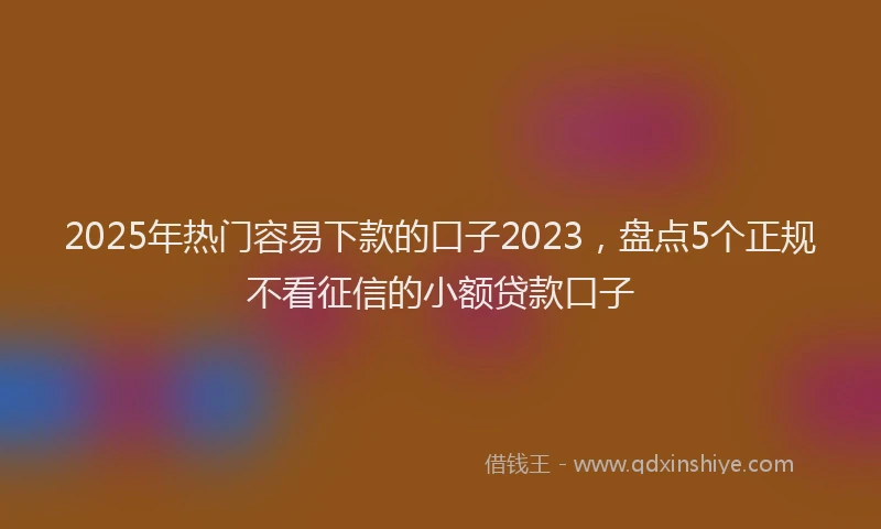 2025年热门容易下款的口子2023，盘点5个正规不看征信的小额贷款口子