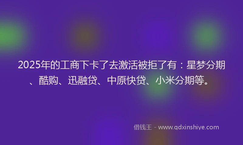 2025年的工商下卡了去激活被拒了有：星梦分期、酷购、迅融贷、中原快贷、小米分期等。
