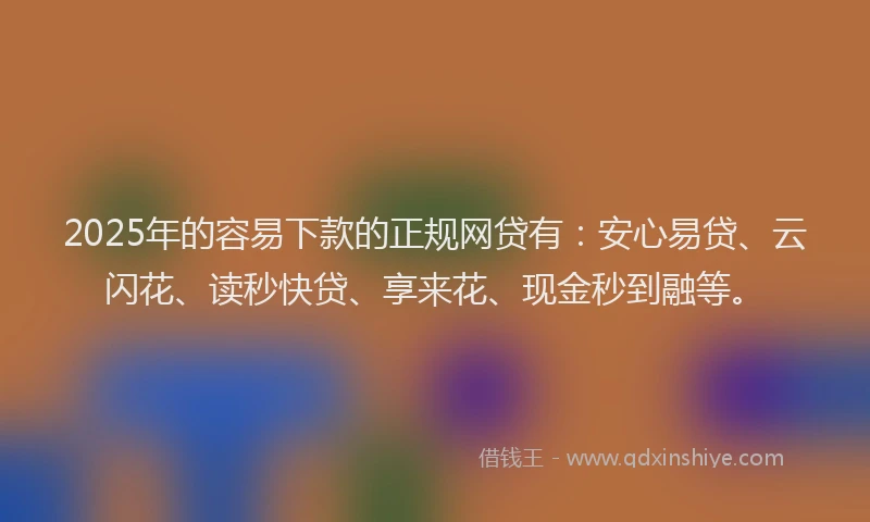 2025年的容易下款的正规网贷有：安心易贷、云闪花、读秒快贷、享来花、现金秒到融等。