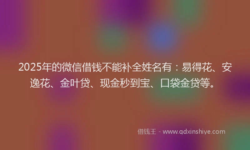 2025年的微信借钱不能补全姓名有：易得花、安逸花、金叶贷、现金秒到宝、口袋金贷等。