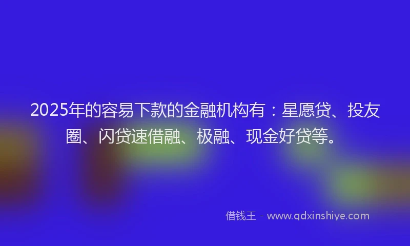 2025年的容易下款的金融机构有：星愿贷、投友圈、闪贷速借融、极融、现金好贷等。