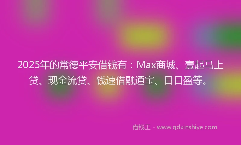 2025年的常德平安借钱有：Max商城、壹起马上贷、现金流贷、钱速借融通宝、日日盈等。