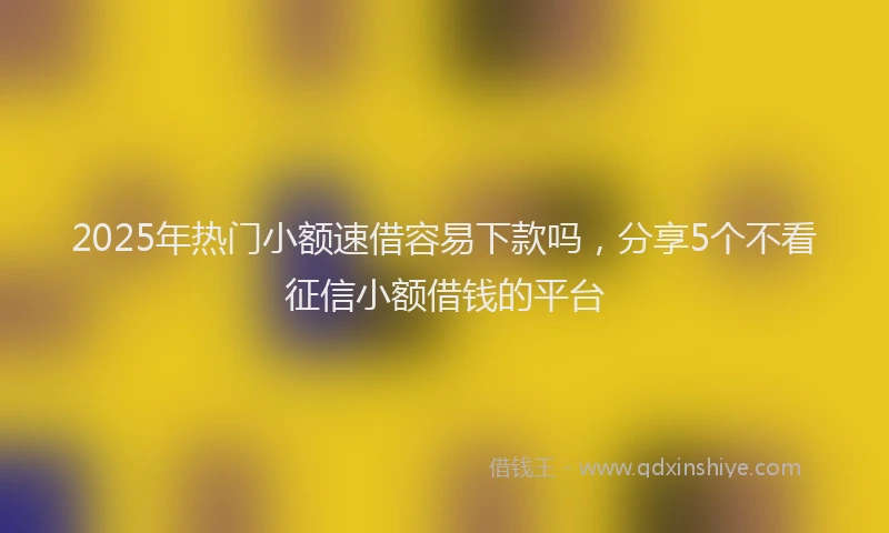 2025年热门小额速借容易下款吗，分享5个不看征信小额借钱的平台