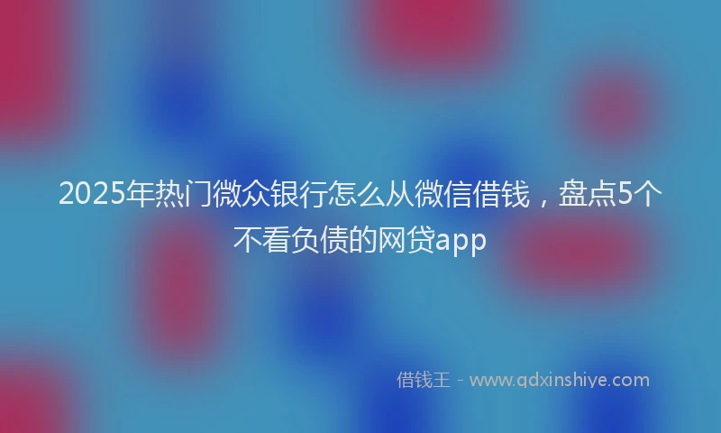 2025年热门微众银行怎么从微信借钱，盘点5个不看负债的网贷app