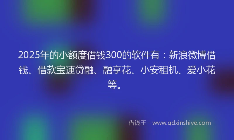 2025年的小额度借钱300的软件有：新浪微博借钱、借款宝速贷融、融享花、小安租机、爱小花等。