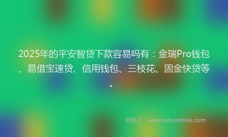 2025年的平安智贷下款容易吗有：金瑞Pro钱包、易借宝速贷、信用钱包、三枝花、固金快贷等。