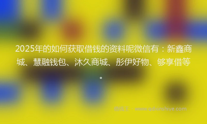 2025年的如何获取借钱的资料呢微信有：新鑫商城、慧融钱包、沐久商城、彤伊好物、够享借等。
