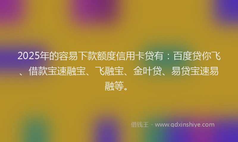 2025年的容易下款额度信用卡贷有：百度贷你飞、借款宝速融宝、飞融宝、金叶贷、易贷宝速易融等。