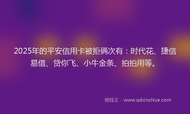 2025年的平安信用卡被拒俩次有：时代花、捷信易借、贷你飞、小牛金条、拍拍用等。