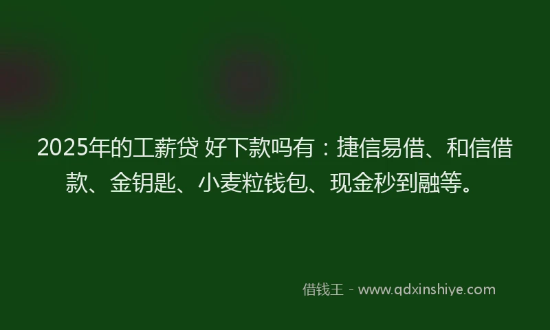 2025年的工薪贷 好下款吗有：捷信易借、和信借款、金钥匙、小麦粒钱包、现金秒到融等。