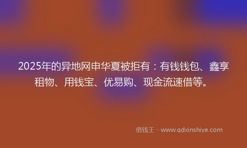 2025年的异地网申华夏被拒有：有钱钱包、鑫享租物、用钱宝、优易购、现金流速借等。