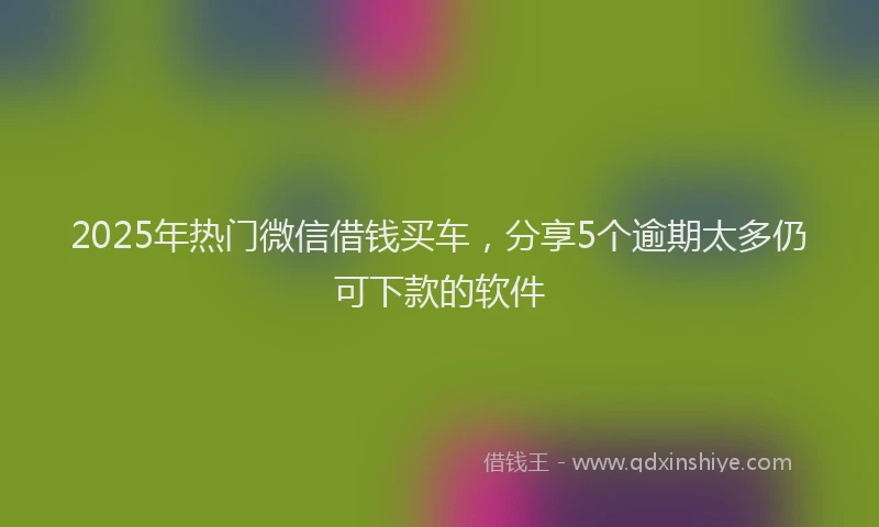 2025年热门微信借钱买车，分享5个逾期太多仍可下款的软件