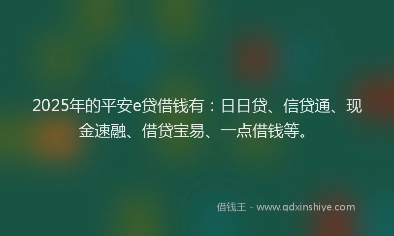 2025年的平安e贷借钱有：日日贷、信贷通、现金速融、借贷宝易、一点借钱等。