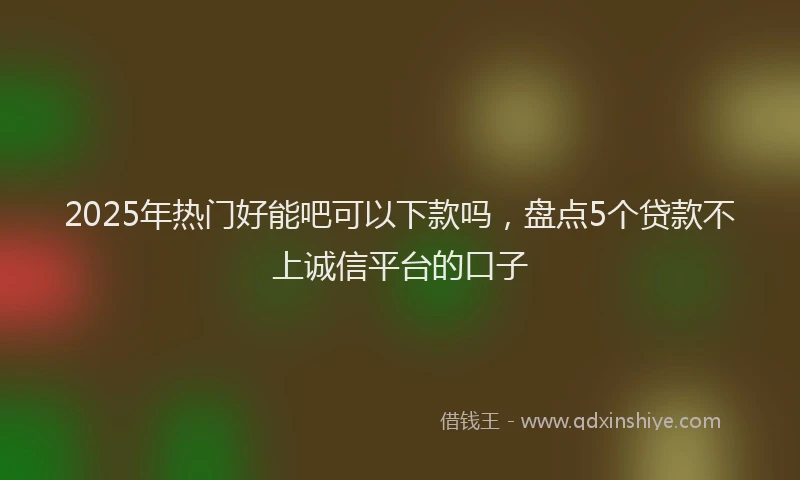 2025年热门好能吧可以下款吗，盘点5个贷款不上诚信平台的口子