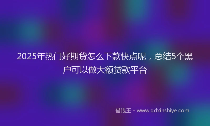 2025年热门好期贷怎么下款快点呢，总结5个黑户可以做大额贷款平台