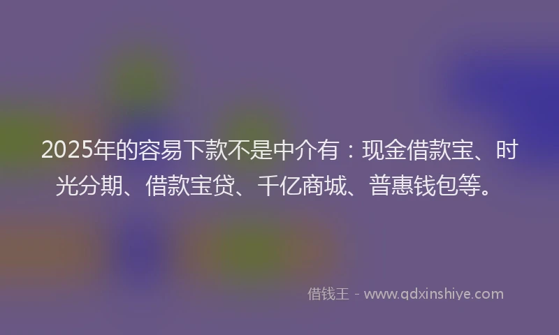 2025年的容易下款不是中介有：现金借款宝、时光分期、借款宝贷、千亿商城、普惠钱包等。