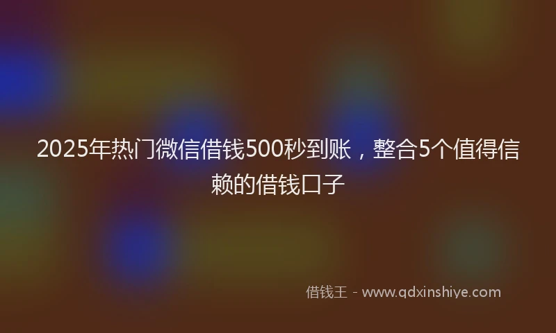 2025年热门微信借钱500秒到账，整合5个值得信赖的借钱口子