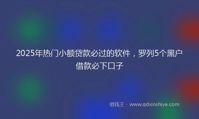 2025年热门小额贷款必过的软件，罗列5个黑户借款必下口子