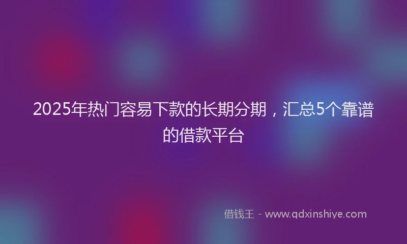 2025年热门容易下款的长期分期，汇总5个靠谱的借款平台