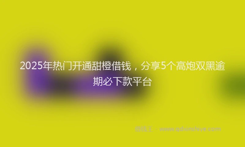 2025年热门开通甜橙借钱，分享5个高炮双黑逾期必下款平台