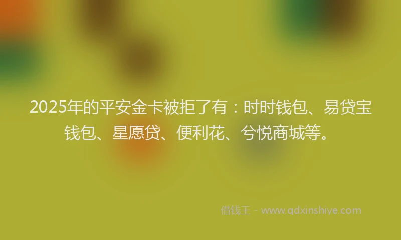 2025年的平安金卡被拒了有：时时钱包、易贷宝钱包、星愿贷、便利花、兮悦商城等。