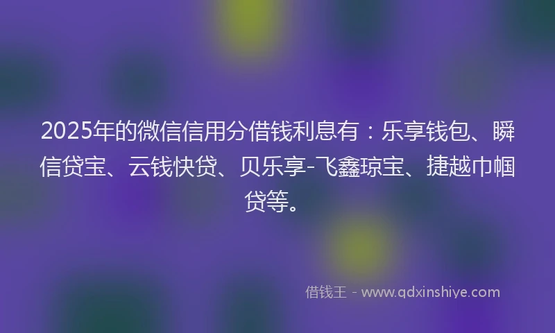 2025年的微信信用分借钱利息有：乐享钱包、瞬信贷宝、云钱快贷、贝乐享-飞鑫琼宝、捷越巾帼贷等。