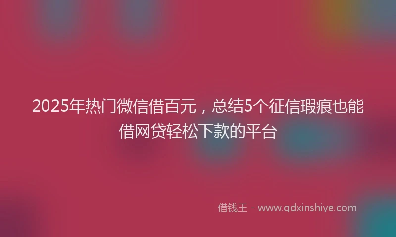 2025年热门微信借百元，总结5个征信瑕疵也能借网贷轻松下款的平台