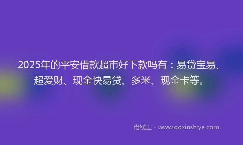 2025年的平安借款超市好下款吗有：易贷宝易、超爱财、现金快易贷、多米、现金卡等。