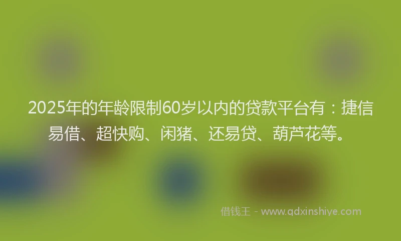 2025年的年龄限制60岁以内的贷款平台有：捷信易借、超快购、闲猪、还易贷、葫芦花等。