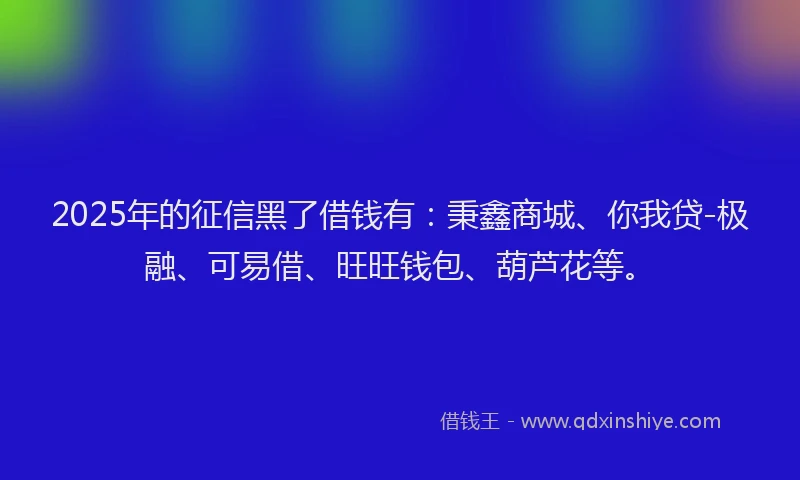 2025年的征信黑了借钱有：秉鑫商城、你我贷-极融、可易借、旺旺钱包、葫芦花等。