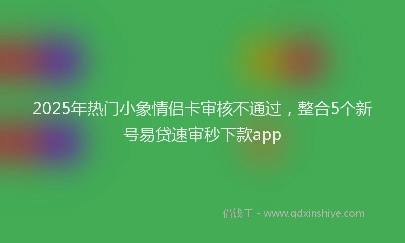 2025年热门小象情侣卡审核不通过，整合5个新号易贷速审秒下款app