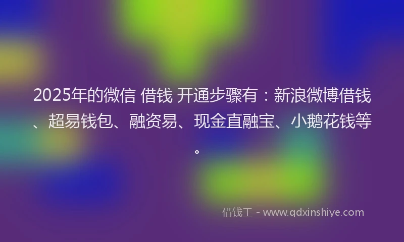 2025年的微信 借钱 开通步骤有：新浪微博借钱、超易钱包、融资易、现金直融宝、小鹅花钱等。