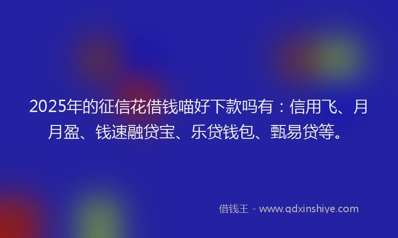 2025年的征信花借钱喵好下款吗有：信用飞、月月盈、钱速融贷宝、乐贷钱包、甄易贷等。