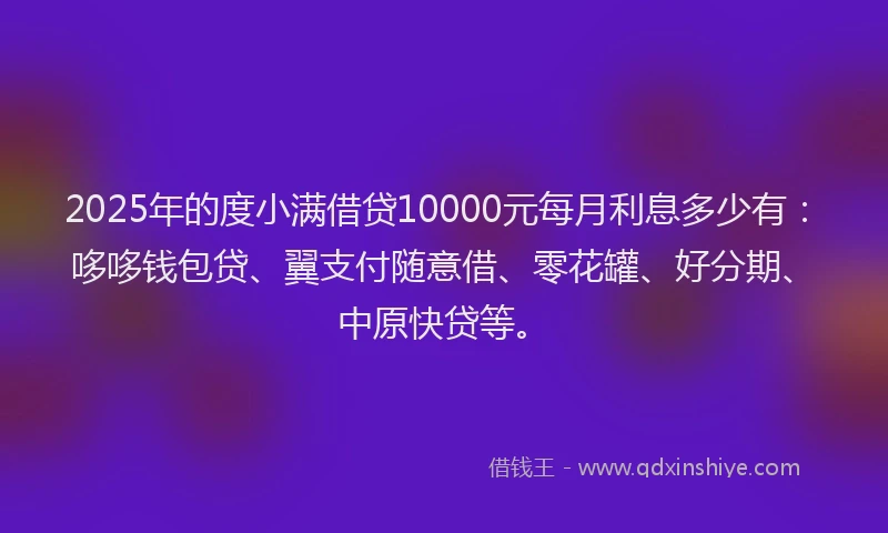 2025年的度小满借贷10000元每月利息多少有：哆哆钱包贷、翼支付随意借、零花罐、好分期、中原快贷等。