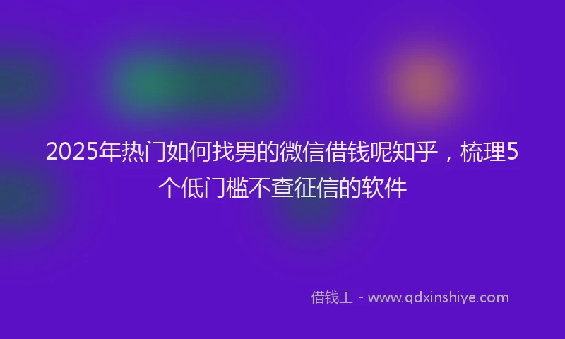 2025年热门如何找男的微信借钱呢知乎，梳理5个低门槛不查征信的软件