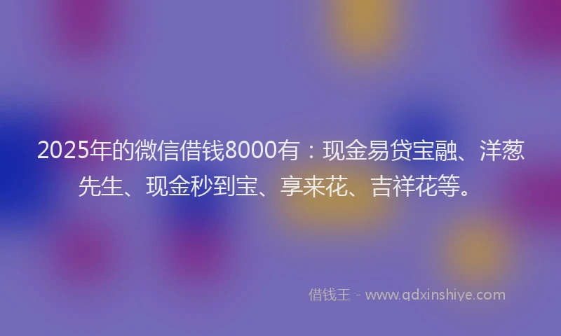 2025年的微信借钱8000有：现金易贷宝融、洋葱先生、现金秒到宝、享来花、吉祥花等。