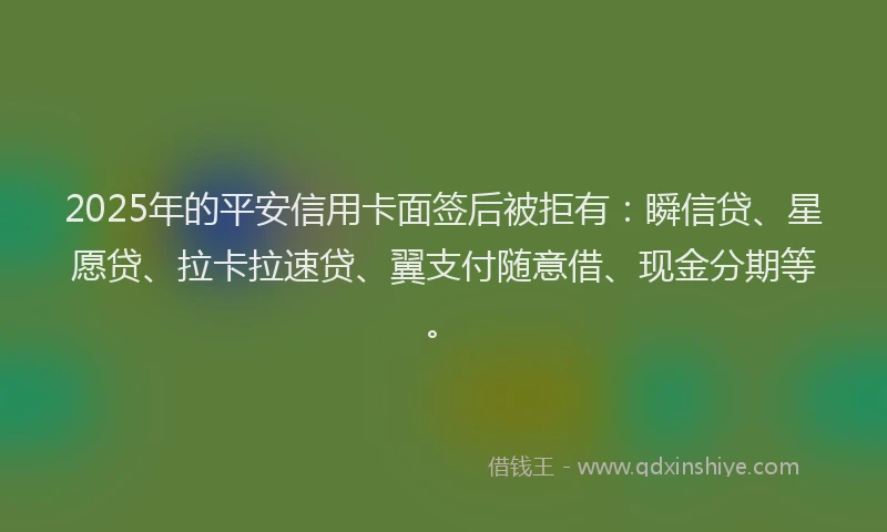 2025年的平安信用卡面签后被拒有：瞬信贷、星愿贷、拉卡拉速贷、翼支付随意借、现金分期等。