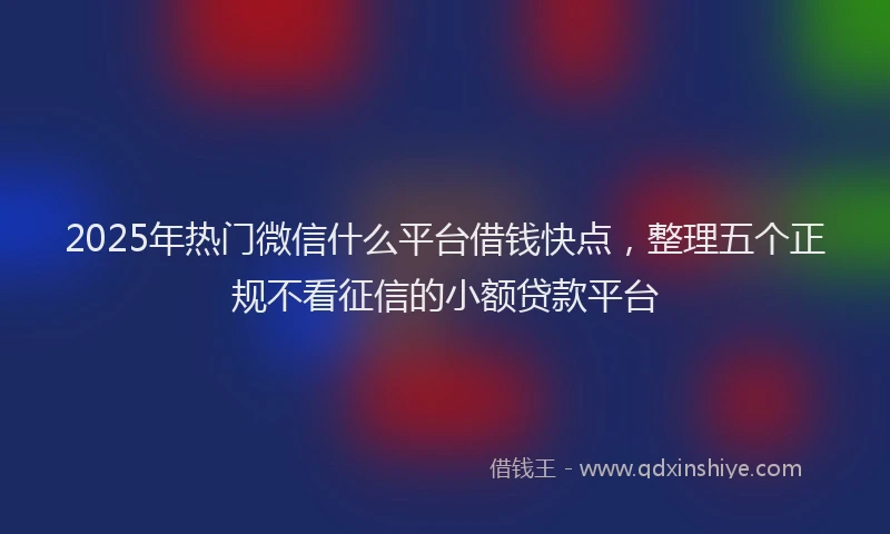 2025年热门微信什么平台借钱快点，整理五个正规不看征信的小额贷款平台