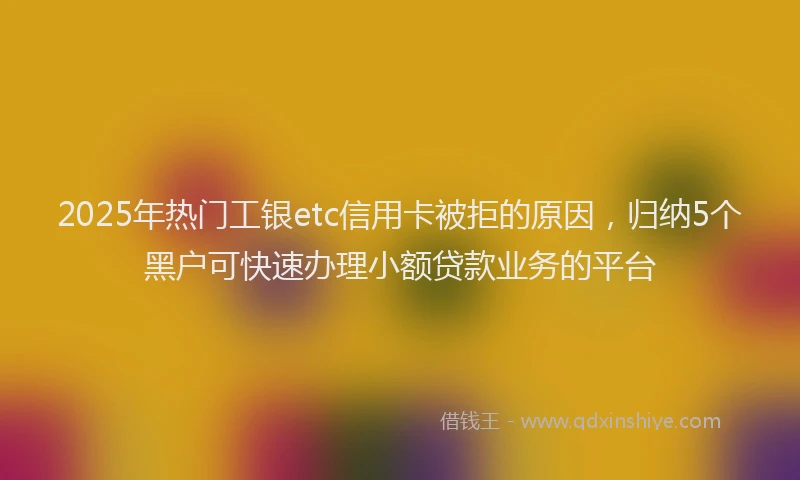 2025年热门工银etc信用卡被拒的原因，归纳5个黑户可快速办理小额贷款业务的平台