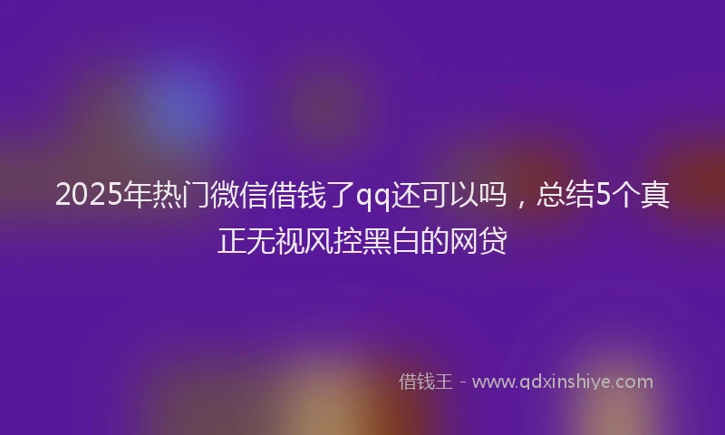 2025年热门微信借钱了qq还可以吗，总结5个真正无视风控黑白的网贷