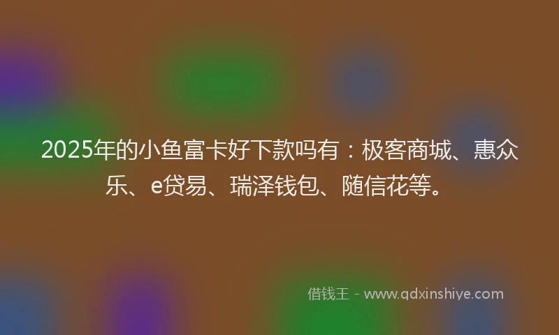 2025年的小鱼富卡好下款吗有：极客商城、惠众乐、e贷易、瑞泽钱包、随信花等。