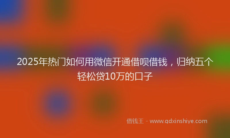 2025年热门如何用微信开通借呗借钱，归纳五个轻松贷10万的口子