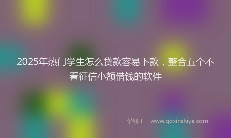 2025年热门学生怎么贷款容易下款，整合五个不看征信小额借钱的软件