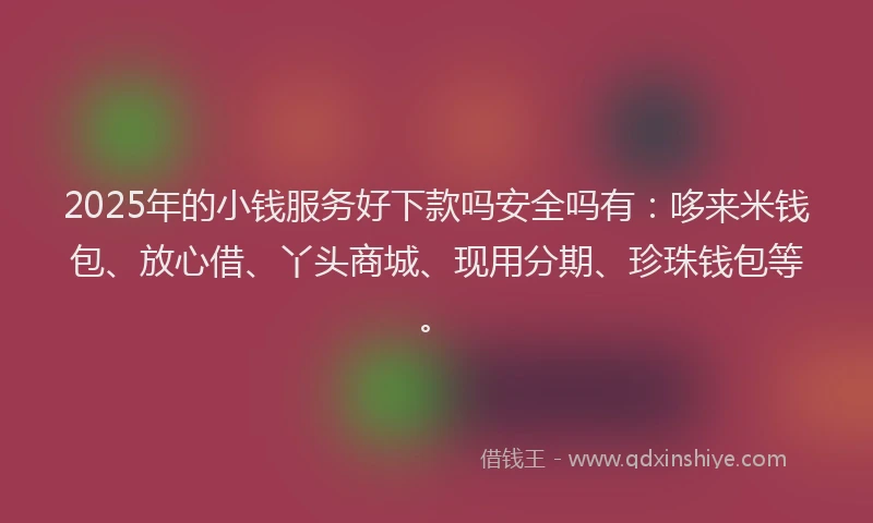 2025年的小钱服务好下款吗安全吗有：哆来米钱包、放心借、丫头商城、现用分期、珍珠钱包等。