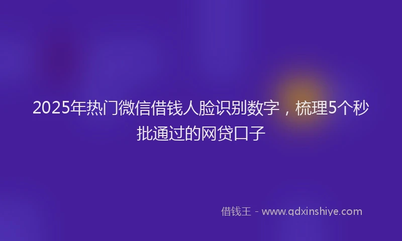 2025年热门微信借钱人脸识别数字，梳理5个秒批通过的网贷口子