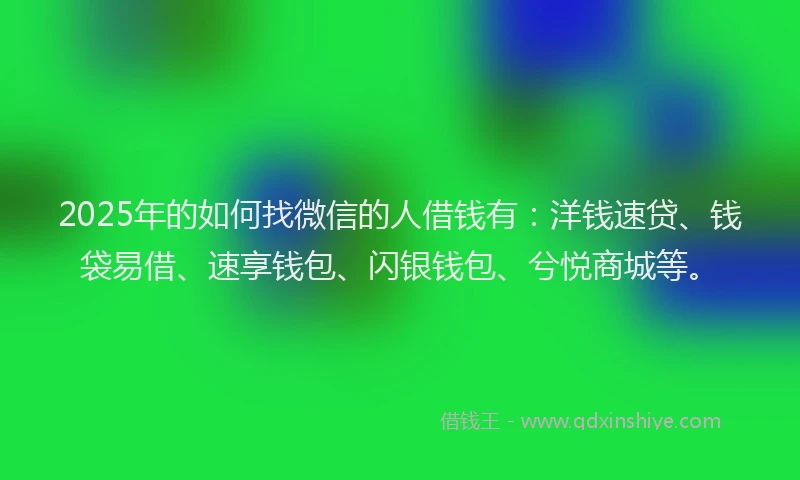 2025年的如何找微信的人借钱有：洋钱速贷、钱袋易借、速享钱包、闪银钱包、兮悦商城等。