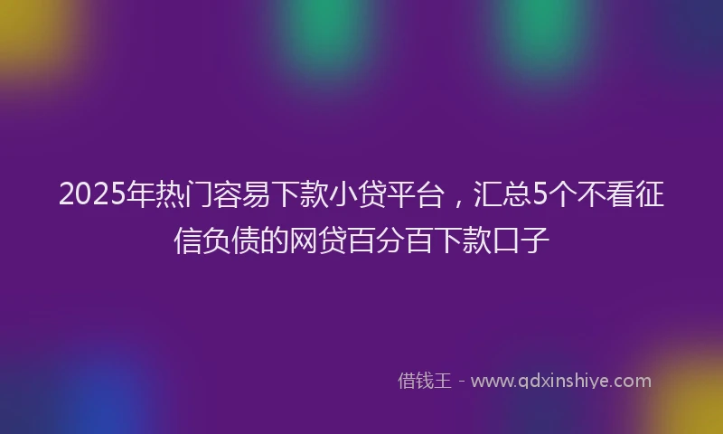 2025年热门容易下款小贷平台，汇总5个不看征信负债的网贷百分百下款口子